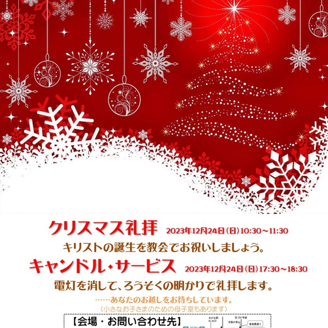 クリスマス礼拝2023年12月24日(日)10:30〜11:30
キリストの誕生を教会でお祝いしましょう。
キャンドルサービス2023年12月24日(日)17:30〜18:30
電灯を消して、ろうそくの明かりで礼拝します。
あなたのお越しをお待ちしています。