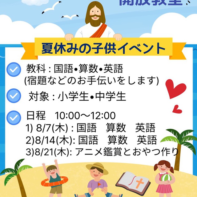 夏休みの子供イベント☆開放教室☆8/7,14,21

教科:国語、算数、英語（宿題などのお手伝いをします）
対象:小学生、中学生
日程:10:00〜12:00
8月7日㈭国語、算数、英語
8月14日㈭国語、算数、英語
8月21日㈭アニメ鑑賞とおやつ作り
