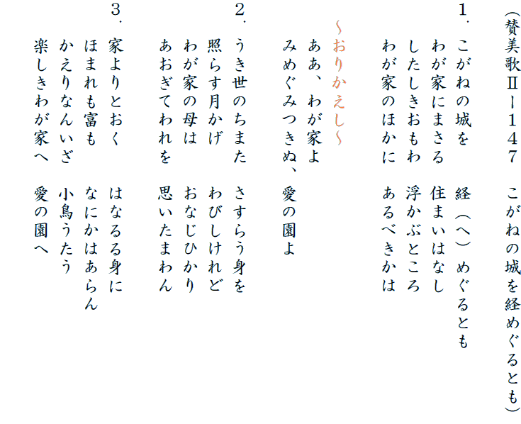 (賛美歌Uー147 こがねの城を経めぐるとも)
1.こがねの城を 経(へ)めぐるとも
わが家にまさる 住まいはなし
したしきおもわ 浮かぶところ
わが家のほかに あるべきかは
〜おりかえし〜
ああ、わが家よ
みめぐみつきぬ、愛の園よ
2.うき世のちまた さすらう身を
照らす月かげ わびしけれど
わが家の母は おなじひかり
あおぎてわれを 思いたまわん
3.家よりとおく はなるる身に
ほまれも富も なにかはあらん
かえりなんいざ 小鳥うたう
楽しきわが家へ 愛の園へ