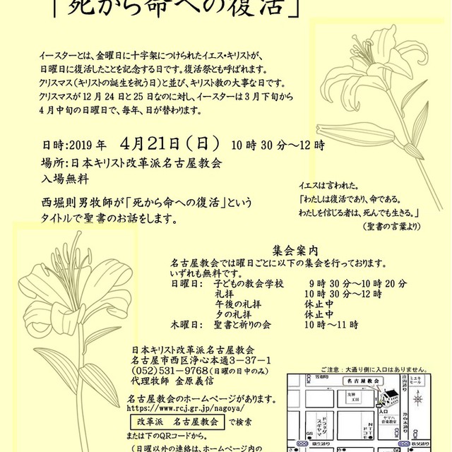 イースター記念礼拝 「死から命への復活」
　日時：2019年　４月２１日（日）　10時30分～12時
　場所：日本キリスト改革派名古屋教会
　　入場無料
　西堀則男牧師が「死から命への復活」という
　タイトルで聖書のお話をします。

イースターとは、金曜日に十字架につけられたイエス・キリストが、
日曜日に復活したことを記念する日です。復活祭とも呼ばれます。
クリスマス（キリストの誕生を祝う日）と並び、キリスト教の大事な日です。
クリスマスが12月24日と25日なのに対し、イースターは3月下旬から
4月中旬の日曜日で、毎年、日が替わります。
