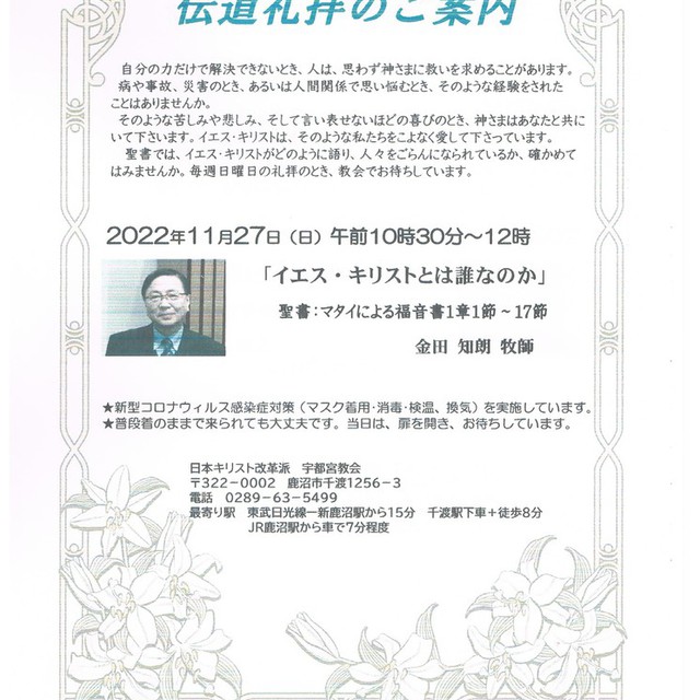 　　　　　　　　　　　伝道礼拝のご案内

自分の力だけで解決できないとき、人は、思わず神さまに救いを求めることがあります。

病や事故、災害のとき、あるいは人間関係で思い悩むとき、そのような経験をされた

ことはありませんか。

そのような苦しみや悲しみ、そして言い表せないほどの喜びのとき、神さまはあなたと共に

いて下さいます。イエス・キリストは、そのような私たちをこよなく愛して下さっています。

聖書では、イエス・キリストがどのように語り、人々をごらんになられているか、確かめて

はみませんか。毎週日曜日の礼拝のとき、教会でお待ちしています。


　　　　2022年11月27日（日）午前10時30分～12時
　　　
　　　　　「イエス・キリストとは誰なのか」
　　　　
　　　　聖書：マタイによる福音書1章1節～17節

　　　　　　　　　　　　　　　金田 知朗 牧師
　
　　★新型コロナウィルス感染症対策（マスク着用･消毒･検温、換気）を実施しています。
　　★普段着のままで来られても大丈夫です。当日は、扉を開き、お待ちしています。
　　　　　
　　　　　　　　　日本キリスト改革派 宇都宮教会
　　　　　　　　　〒322－0002 鹿沼市千渡1256－3
　　　　　　　　　電話 0289－63－5499
　　　　　　　　　最寄り駅 東武日光線ー新鹿沼駅から15分 千渡駅下車＋徒歩8分
　　　　　　　　　JR鹿沼駅から車で7分程度
